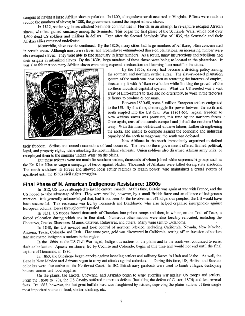 dangers of having a large Afrikan slave population. In 1800, a large slave revolt occurred in Virginia. Efforts were made to reduce the numbers of slaves; in 1808, the government banned the import of new slaves.  In 1812, settler vigilantes attacked Seminole communities in Florida in an attempt to re-capture escaped Afrikan slaves, who had gained sanctuary among the Seminole. This began the first phase of the Seminole Wars, which cost over 1,600 dead US soldiers and millions in dollars. Even after the Second Seminole War of 1835, the Seminole and their Afikan allies remained undefeated.  Meanwhile, slave revolts continued. By the 18205, many cities had large numbers of Affikans, often concentrated in certain arcas. Although most were slaves, and urban slaves outnumbered those on plantations, an increasing number were also escaped slaves. They were able to find sanctuary in large numbers. As a result, many insurrections and rebellions had their origins in urbanized slaves. By the 1830s, large numbers of these slaves were being re-located to the plantations. It was also felt that to0 many Afrikan slaves were being exposed to education and leaming “too much” in the ciies.  By the 1850s, slavery had become a dividing policy among the southern and northern settlr elites. The slavery-based plantation system of the south was now seen as retarding the interests of empire, threatening it with Afrikan revolution while limiting the growth of the northern industrial-capitalist system. What the US needed was a vast army of Euro-settlers t0 take and hold territory, to work in the factories & farms, to produce & consume.  Between 1830-60, some 5 million European settlrs emigrated to the US. By this time, the struggle for power between the north and south erupted into the US Civil War (1861-65). Again, freedom to New Afrikan slaves was promised, this time by the northern forces. Once again, tens of thousands escaped and joined the northern Union army. With this mass withdrawal of slave labour, further strengthening the north, and unable to compete against the economic and industrial capacity of the north to wage war, the south was defeated.  New Afrikans in the south immediately organized to defend their freedom. Sirikes and armed occupations of land occurred. The new norther government offered limited political, legal, and property rights, while attacking the most militant elements.  Union soldiers also disarmed Afikan army units, or redeployed them to the ongoing ‘Indian Wars’ on the plains.  But these reforms were too much for southen settlrs, thousands of whom joined white supremacist groups such as the Ku Klux Klan to wage a campaign of terror against blacks. Thousands of Afrikans were killed during state elections. The north withdrew its forces and allowed local settler regimes to regain power, who maintained  brutal system of  apartheid untilthe 1950s civil rights struggles.  Final Phase of N. American Indigenous Resistance: 1800s  In 1812, US forces attempted to invade eastern Canada. At ths time, Britain was again at war with France, and the US hoped to take advantage of this. They were repelled, however, by a small British force and an alliance of Indigenous warriors. It is generally acknowledged that, had it not been for the involvement of Indigenous peoples, the US would have been successful. This resistance was led by Tecumseh and Blackhawk, who also helped organize insurgencies against European colonial forces throughout ths period.  In 1838, US troops forced thousands of Cherokee into prison camps and then, in winter, on the Trail of Tears, a forced relocation during which one in four died. Numerous other nations were also forcibly relocated, including the Choctaws, Creeks, Shawnees, Miamis, Ottawas, Delavares, and others. Many were sent to Oklahoma.  In 1848, the US invaded and took control of northem Mexico, including California, Nevada, New Mexico, Arizona, Texas, Colorado and Utah. That same year, gold was discovered in California, setting off an invasion of settlers that decimated Indigenous nations in that region.  In the 1860s, as the US Civil War raged, Indigenous nations on the plains and in the southwest continued 1o resist their colonization. Apache resistance, led by Cochise and Colorado, began at this time and would not end until the final capture of Geronimo, in 1886.  In 1863, the Shoshane began atiacks against invading setters and military forces in Utah and Idaho. As well, the Dene in New Mexico and Arizona began to carry out attacks against colonists.  During his time, US, British and Russian colonists were also active on the Northwest Coast. In BC, British navy gunboats were used to bomb villages, destroying houses, canoes and food supplies.  On the plains, the Lakota, Cheyenne, and Arapaho began to wage guerrilla war against US troops and selers. From the 1860s to ‘705, the US Cavalry suffered numerous defeats (including the defeat of Custer, 1876) and lost several forts. By 1885, however, the last great buffalo herd was slaughtered by settlers, depriving the plains nations of ther single ‘most important source of food, shelter,clothing, etc 